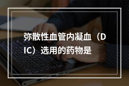 弥散性血管内凝血（DIC）选用的药物是