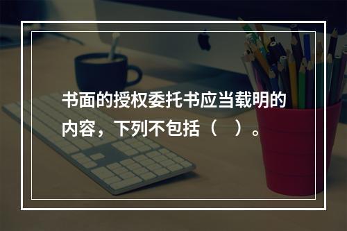 书面的授权委托书应当载明的内容，下列不包括（　）。