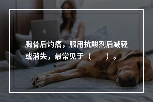 胸骨后灼痛，服用抗酸剂后减轻或消失，最常见于（　　）。