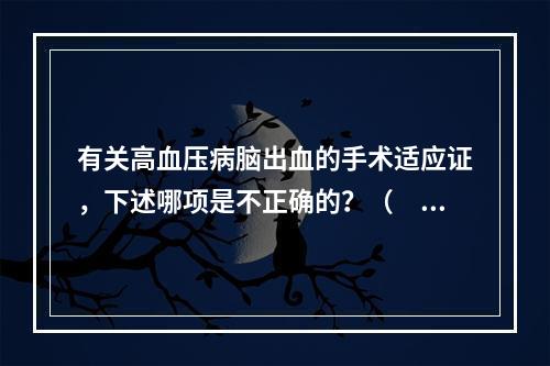 有关高血压病脑出血的手术适应证，下述哪项是不正确的？（　　）