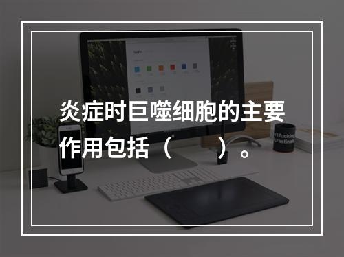 炎症时巨噬细胞的主要作用包括（　　）。