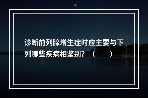 诊断前列腺增生症时应主要与下列哪些疾病相鉴别？（　　）