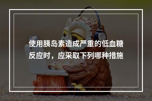 使用胰岛素造成严重的低血糖反应时，应采取下列哪种措施