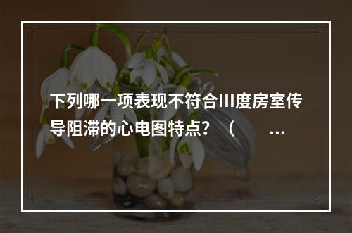 下列哪一项表现不符合Ⅲ度房室传导阻滞的心电图特点？（　　）