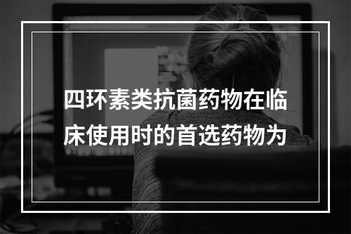 四环素类抗菌药物在临床使用时的首选药物为