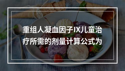 重组人凝血因子Ⅸ儿童治疗所需的剂量计算公式为