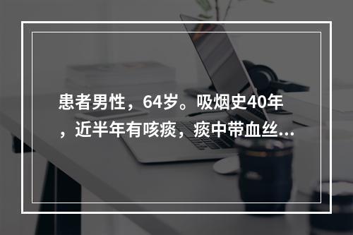 患者男性，64岁。吸烟史40年，近半年有咳痰，痰中带血丝，近