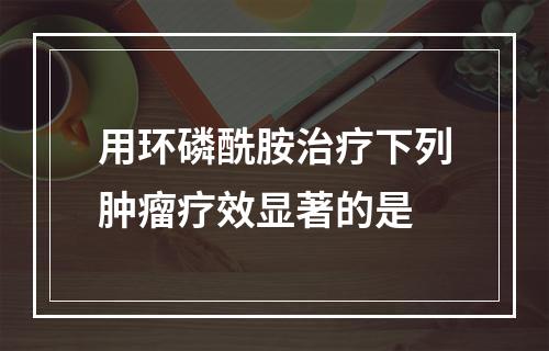 用环磷酰胺治疗下列肿瘤疗效显著的是