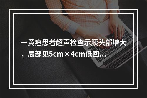 一黄疸患者超声检查示胰头部增大，局部见5cm×4cm低回声