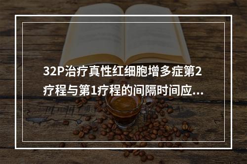 32P治疗真性红细胞增多症第2疗程与第1疗程的间隔时间应不