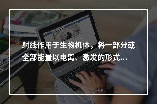 射线作用于生物机体，将一部分或全部能量以电离、激发的形式转