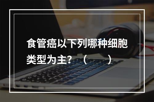 食管癌以下列哪种细胞类型为主？（　　）