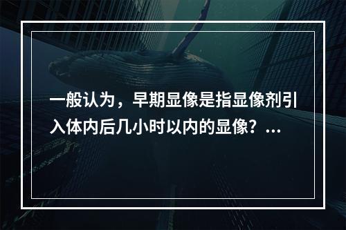 一般认为，早期显像是指显像剂引入体内后几小时以内的显像？（