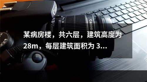 某病房楼，共六层，建筑高度为 28m，每层建筑面积为 300