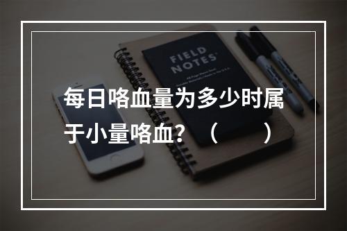 每日咯血量为多少时属于小量咯血？（　　）