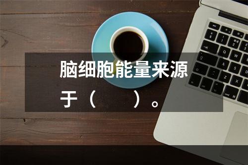 脑细胞能量来源于（　　）。