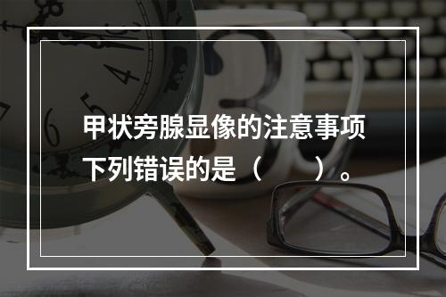 甲状旁腺显像的注意事项下列错误的是（　　）。