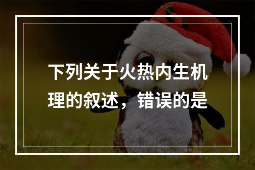 下列关于火热内生机理的叙述，错误的是