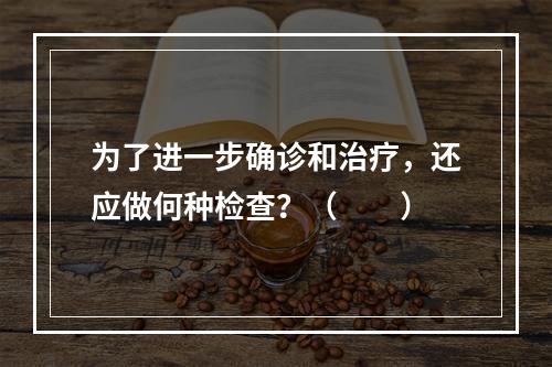 为了进一步确诊和治疗，还应做何种检查？（　　）