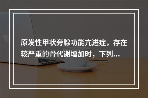 原发性甲状旁腺功能亢进症，存在较严重的骨代谢增加时，下列不