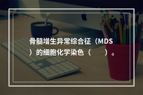 骨髓增生异常综合征（MDS）的细胞化学染色（　　）。