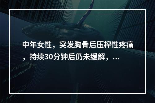 中年女性，突发胸骨后压榨性疼痛，持续30分钟后仍未缓解，伴