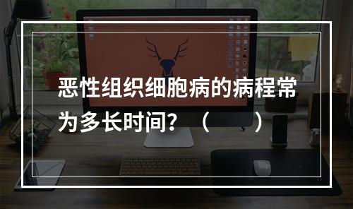 恶性组织细胞病的病程常为多长时间？（　　）