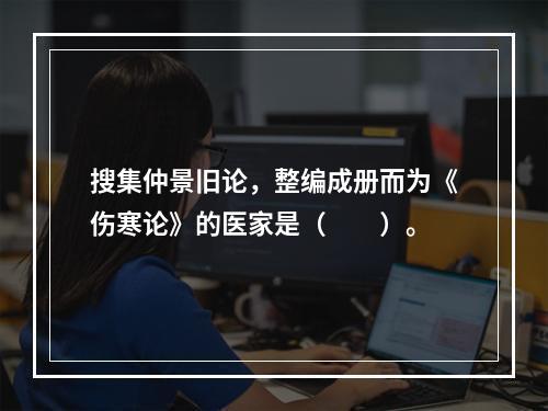 搜集仲景旧论，整编成册而为《伤寒论》的医家是（　　）。