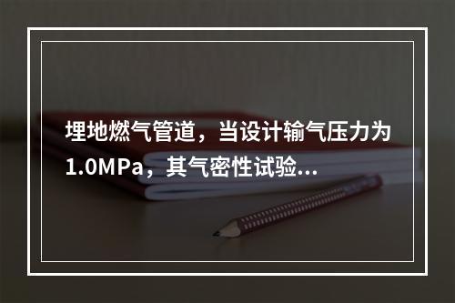 埋地燃气管道，当设计输气压力为1.0MPa，其气密性试验压力