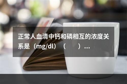 正常人血清中钙和磷相互的浓度关系是（mg/dl）（　　）。