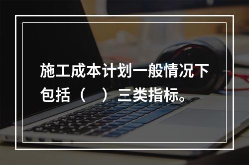 施工成本计划一般情况下包括（　）三类指标。