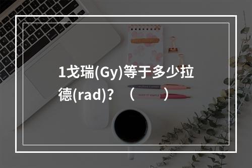 1戈瑞(Gy)等于多少拉德(rad)？（　　）