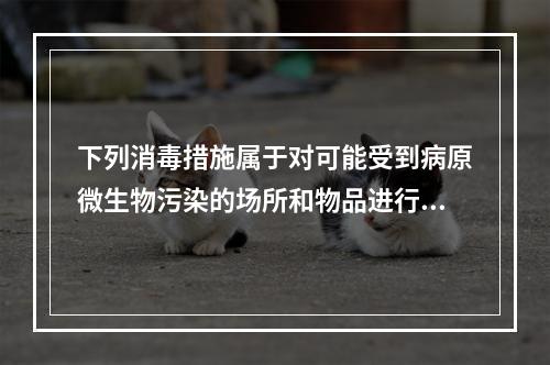 下列消毒措施属于对可能受到病原微生物污染的场所和物品进行的