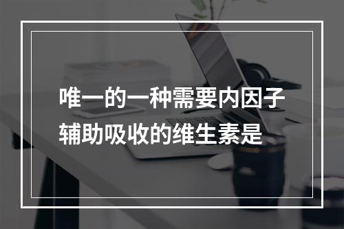 唯一的一种需要内因子辅助吸收的维生素是