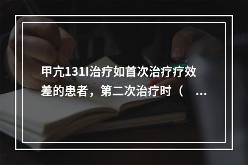 甲亢131I治疗如首次治疗疗效差的患者，第二次治疗时（　　）