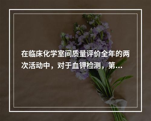 在临床化学室间质量评价全年的两次活动中，对于血钾检测，第一