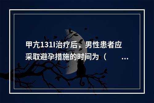 甲亢131I治疗后，男性患者应采取避孕措施的时间为（　　）。