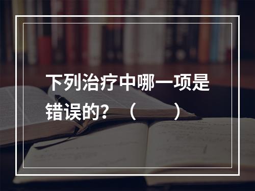 下列治疗中哪一项是错误的？（　　）