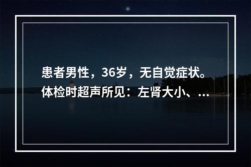 患者男性，36岁，无自觉症状。体检时超声所见：左肾大小、形