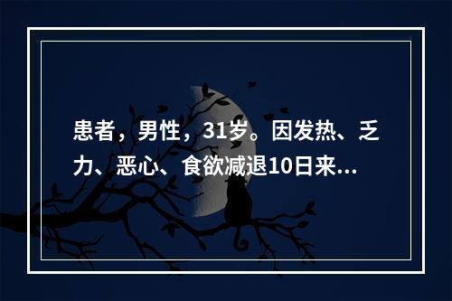 患者，男性，31岁。因发热、乏力、恶心、食欲减退10日来诊