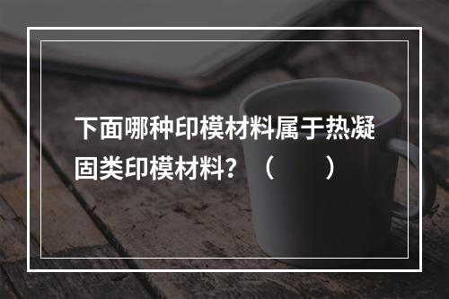 下面哪种印模材料属于热凝固类印模材料？（　　）