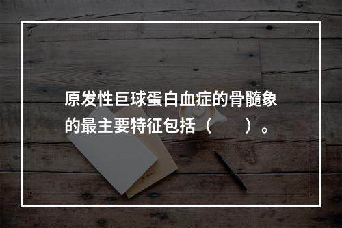 原发性巨球蛋白血症的骨髓象的最主要特征包括（　　）。