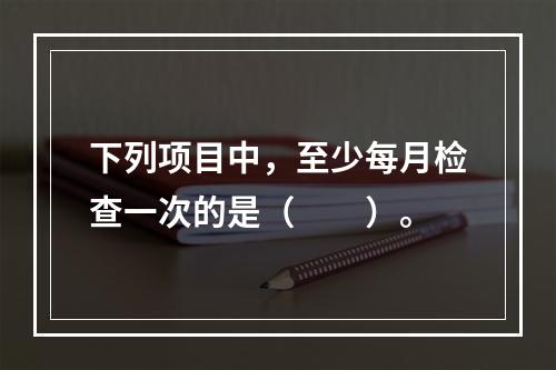 下列项目中，至少每月检查一次的是（  ）。