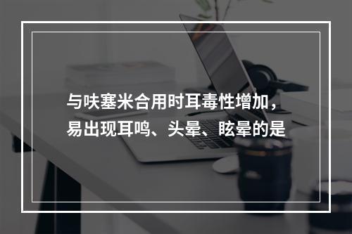 与呋塞米合用时耳毒性增加，易出现耳鸣、头晕、眩晕的是