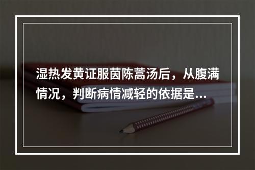 湿热发黄证服茵陈蒿汤后，从腹满情况，判断病情减轻的依据是（