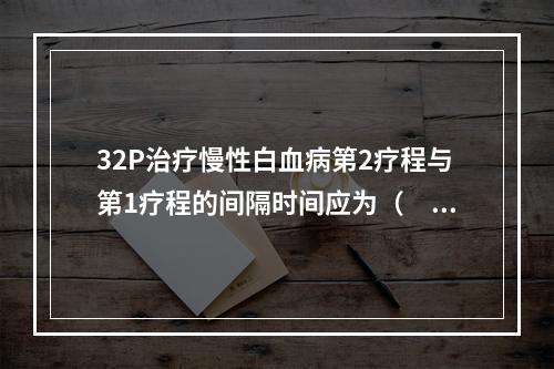 32P治疗慢性白血病第2疗程与第1疗程的间隔时间应为（　　