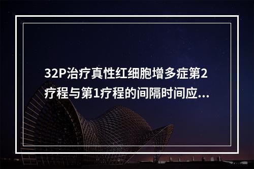 32P治疗真性红细胞增多症第2疗程与第1疗程的间隔时间应不