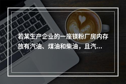 若某生产企业的一座镁粉厂房内存放有汽油、煤油和柴油，且汽油、