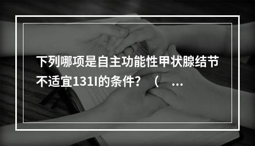 下列哪项是自主功能性甲状腺结节不适宜131I的条件？（　　