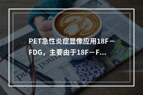 PET急性炎症显像应用18F－FDG，主要由于18F－FDG